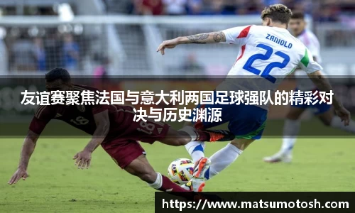 友谊赛聚焦法国与意大利两国足球强队的精彩对决与历史渊源