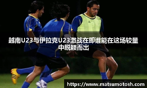 越南U23与伊拉克U23激战在即谁能在这场较量中脱颖而出