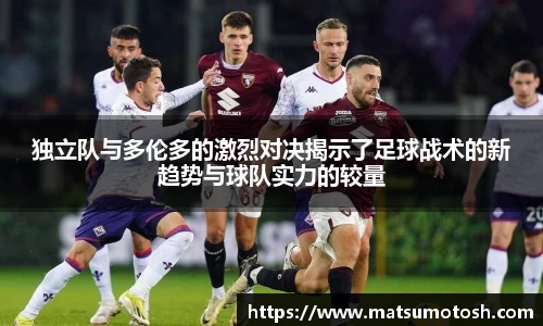 独立队与多伦多的激烈对决揭示了足球战术的新趋势与球队实力的较量